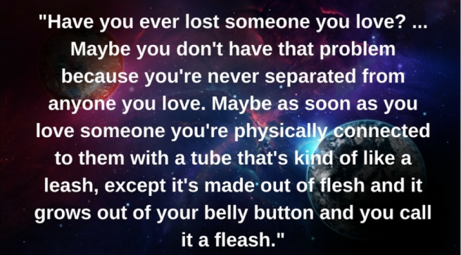 “Have you ever lost someone you love?...Maybe you don't have that problem because you're never separated from anyone you love. Maybe as soon as you love someone you're physically connected to them with a tube that's kind of like a leash, except it's made out of flesh and it grows out of your belly button and you call it a fleash." 